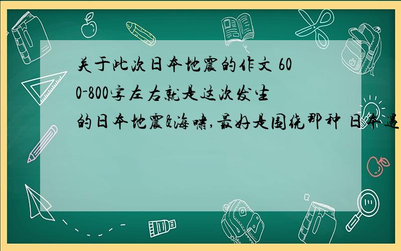 关于此次日本地震的作文 600-800字左右就是这次发生的日本地震&海啸,最好是围绕那种 日本遇难但我们中国人还是不计前嫌去帮助他们 以及 天灾人祸的那种痛苦、也要提倡环境保护.