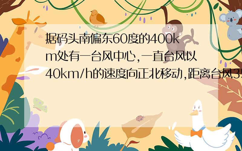 据码头南偏东60度的400km处有一台风中心,一直台风以40km/h的速度向正北移动,距离台风350千米以内都受到台风影响,问从现在起多少时间内,码头将受到台风影响?码头受到影响的时间大约是多少