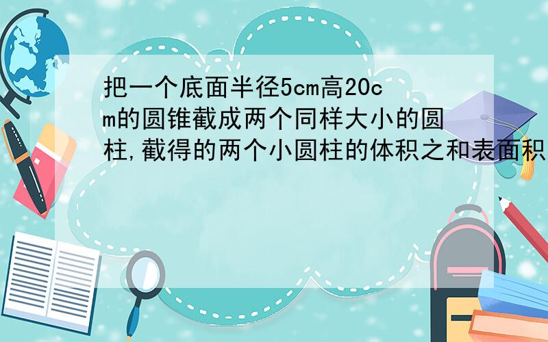 把一个底面半径5cm高20cm的圆锥截成两个同样大小的圆柱,截得的两个小圆柱的体积之和表面积之和与截前的圆柱有什么变化?