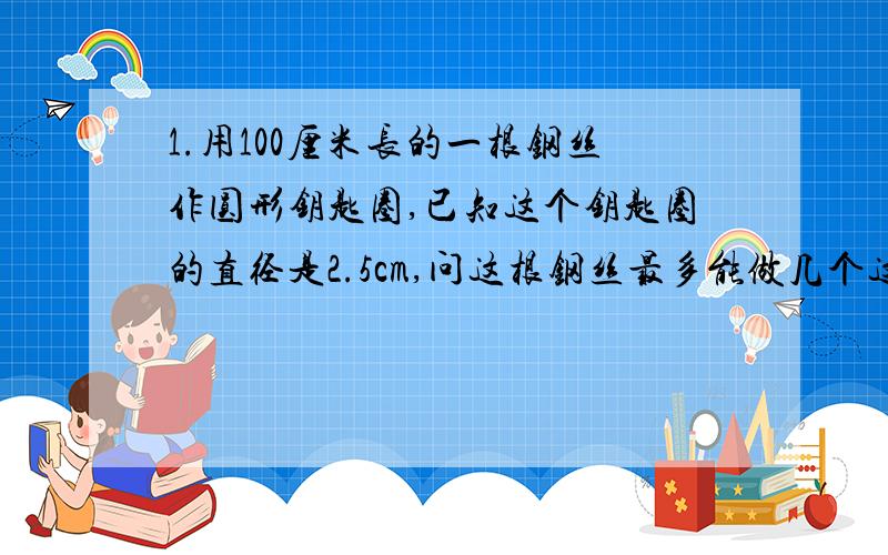 1.用100厘米长的一根钢丝作圆形钥匙圈,已知这个钥匙圈的直径是2.5cm,问这根钢丝最多能做几个这样的钥匙圈.2.一个圆形水池半径为10米,在它的周围铺一条宽为2米的道路,这条道路的总面积是