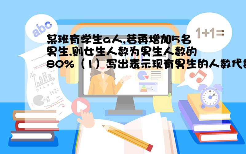 某班有学生a人,若再增加5名男生,则女生人数为男生人数的80%（1）写出表示现有男生的人数代数式（2）当a=58时,求原有男生多少名不要复制粘贴的答案