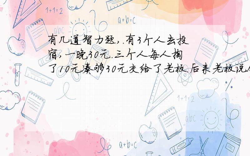 有几道智力题,.有3个人去投宿,一晚30元.三个人每人掏了10元凑够30元交给了老板.后来老板说今天优惠只要25元就够了,拿出5元命令服务生退还给他们,服务生偷偷藏起了2元,然后,把剩下的3元钱