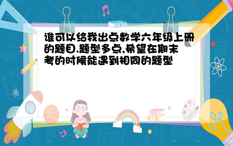 谁可以给我出点数学六年级上册的题目.题型多点,希望在期末考的时候能遇到相同的题型