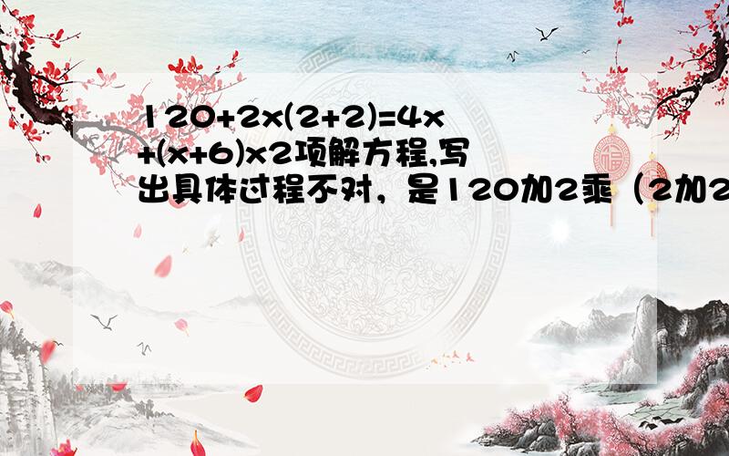 120+2x(2+2)=4x+(x+6)x2项解方程,写出具体过程不对，是120加2乘（2加2）=4x加（x加6）乘2