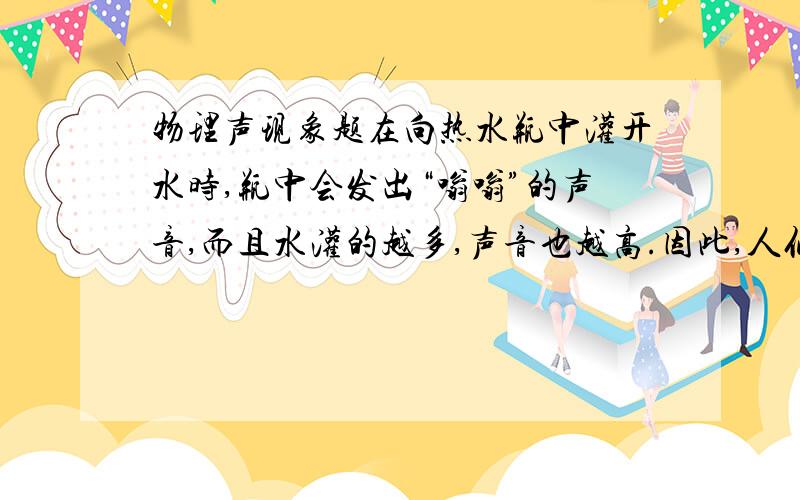 物理声现象题在向热水瓶中灌开水时,瓶中会发出“嗡嗡”的声音,而且水灌的越多,声音也越高.因此,人们可以从声音的高低大致判断出瓶中水位的高低.为什么呢?