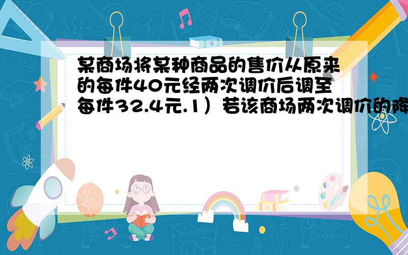 某商场将某种商品的售价从原来的每件40元经两次调价后调至每件32.4元.1）若该商场两次调价的降价率相同,求这个降价率.（2）经调查,该商品每降0.2元,即可多销售10件,若该商品原来每月可销