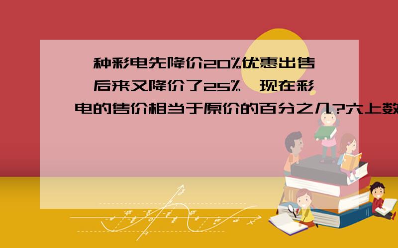 一种彩电先降价20%优惠出售,后来又降价了25%,现在彩电的售价相当于原价的百分之几?六上数学题,要说明原因的,不然不理解,算式也要详细.