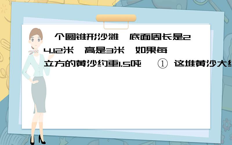 一个圆锥形沙滩,底面周长是24.12米,高是3米,如果每立方的黄沙约重1.5吨、 ① 这堆黄沙大约有多少吨?②用载重量为6吨的卡车来运这些黄沙,大约要几次运完?