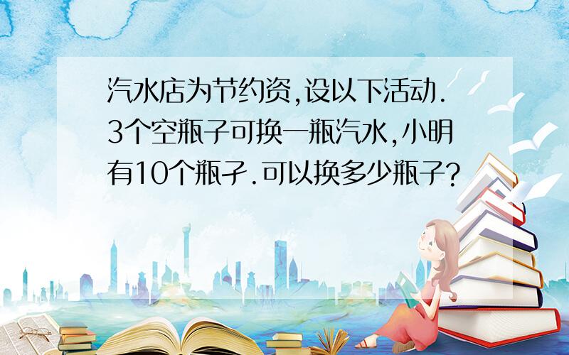 汽水店为节约资,设以下活动.3个空瓶子可换一瓶汽水,小明有10个瓶孑.可以换多少瓶子?