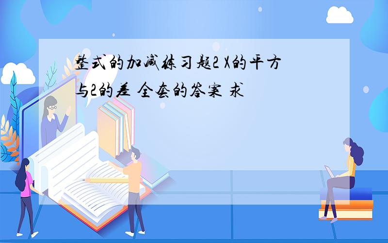 整式的加减练习题2 X的平方与2的差 全套的答案 求