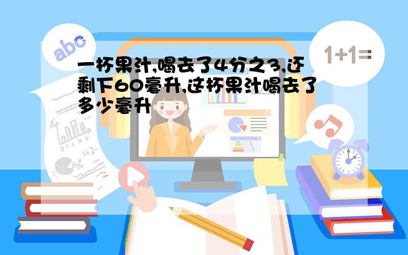 一杯果汁,喝去了4分之3,还剩下60毫升,这杯果汁喝去了多少毫升