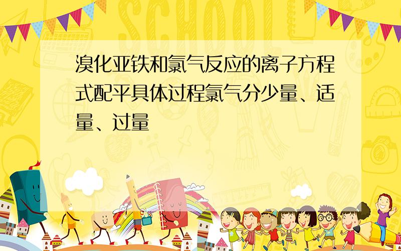 溴化亚铁和氯气反应的离子方程式配平具体过程氯气分少量、适量、过量