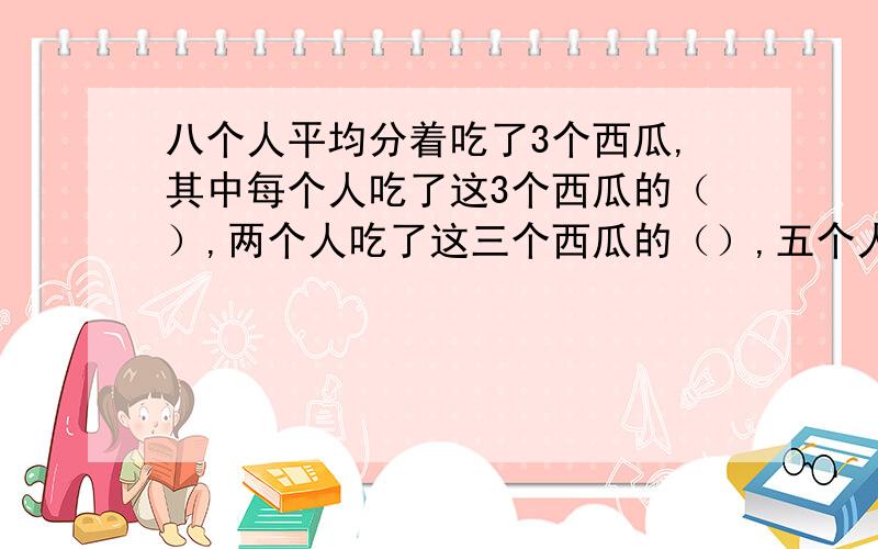 八个人平均分着吃了3个西瓜,其中每个人吃了这3个西瓜的（）,两个人吃了这三个西瓜的（）,五个人吃了这括号里添分数五个人吃了这三个西瓜的几分之几