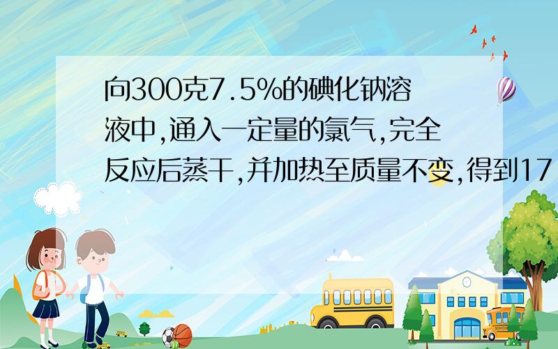 向300克7.5%的碘化钠溶液中,通入一定量的氯气,完全反应后蒸干,并加热至质量不变,得到17.5克固体物质计算有多少克氯气参加反应?