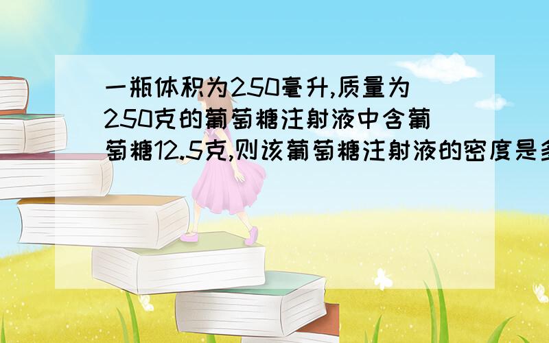 一瓶体积为250毫升,质量为250克的葡萄糖注射液中含葡萄糖12.5克,则该葡萄糖注射液的密度是多少?（请说明过程,只有答案我有点看不懂,thank you）