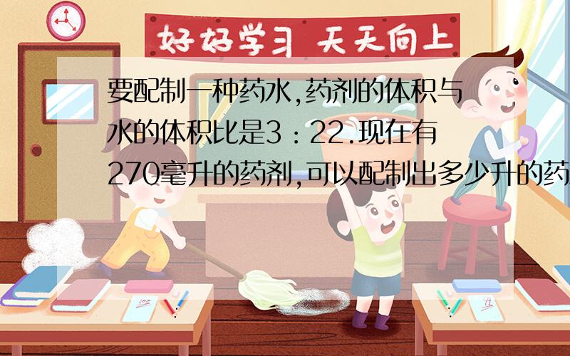 要配制一种药水,药剂的体积与水的体积比是3：22.现在有270毫升的药剂,可以配制出多少升的药水?并说明为什么那样做