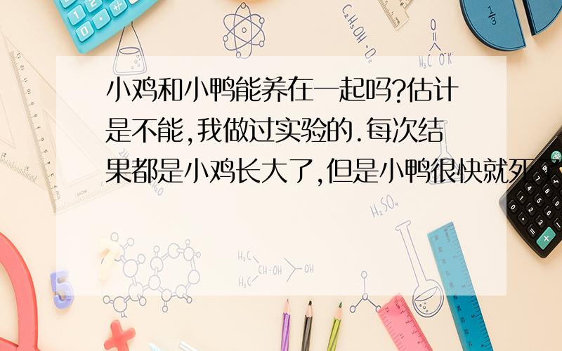 小鸡和小鸭能养在一起吗?估计是不能,我做过实验的.每次结果都是小鸡长大了,但是小鸭很快就死了.家里养了很多鸡的,但就是没有鸭.怎样养好小鸡小鸭?