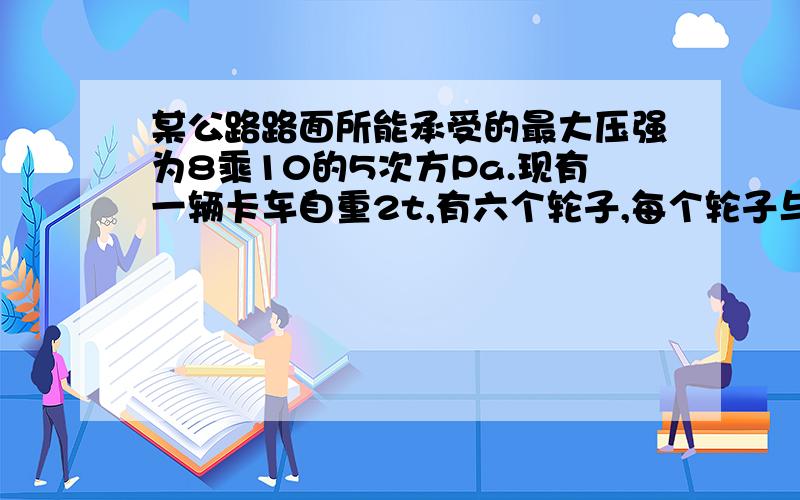 某公路路面所能承受的最大压强为8乘10的5次方Pa.现有一辆卡车自重2t,有六个轮子,每个轮子与地面的接触面积是200平方米.当这辆卡车装载10t,货物在该公路上行驶时,请通过计算说明是否对公