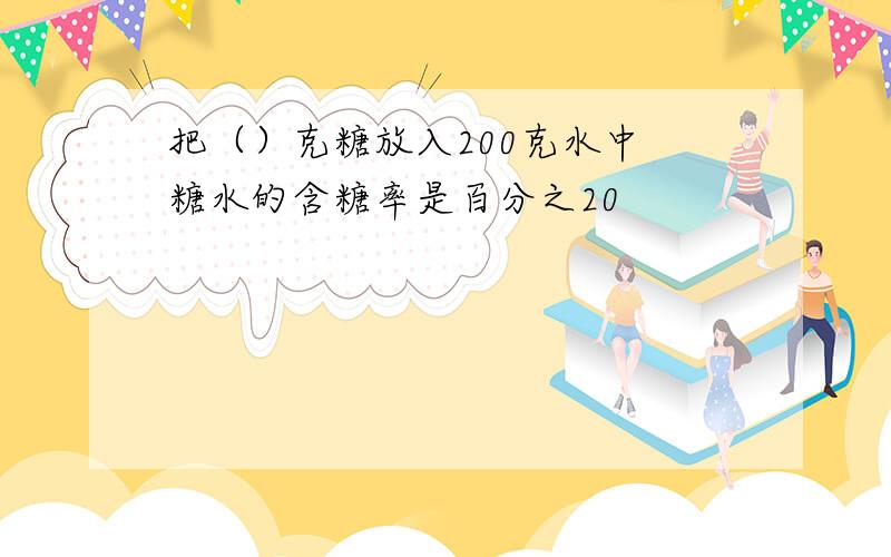 把（）克糖放入200克水中 糖水的含糖率是百分之20