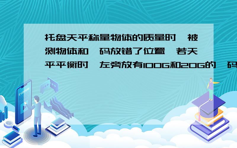 托盘天平称量物体的质量时,被测物体和砝码放错了位置,若天平平衡时,左旁放有100G和20G的砝码各一个,游码所对的刻度值是4g,则物体的质量为?