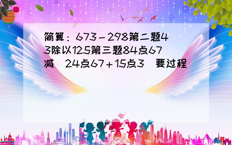 简算：673－298第二题43除以125第三题84点67减（24点67＋15点3）要过程