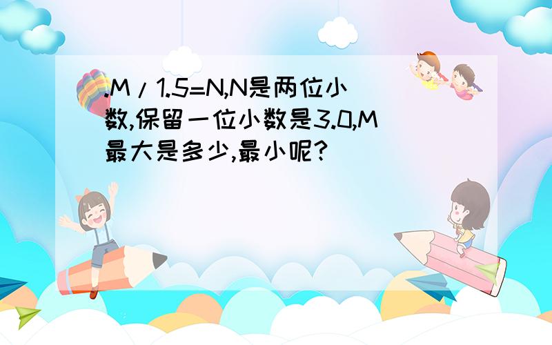 .M/1.5=N,N是两位小数,保留一位小数是3.0,M最大是多少,最小呢?