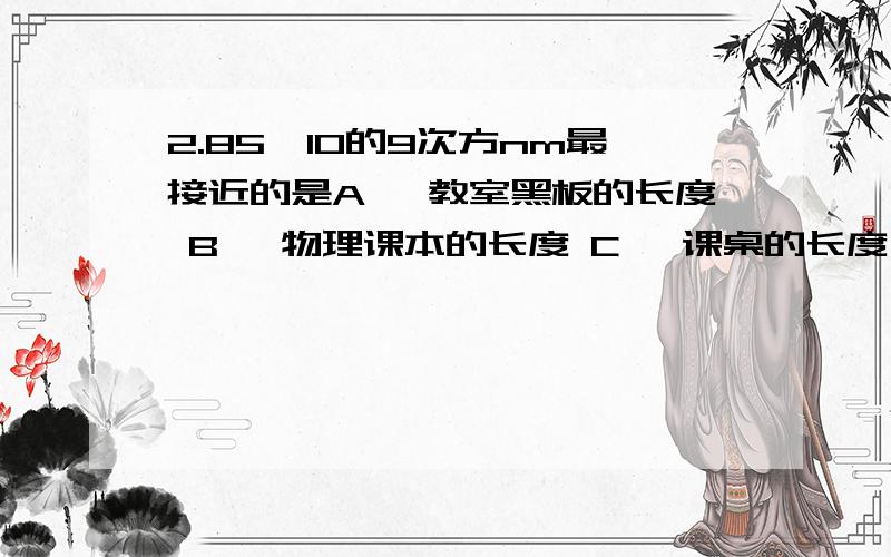 2.85*10的9次方nm最接近的是A 、教室黑板的长度 B 、物理课本的长度 C 、课桌的长度 D 、一个篮球的长度