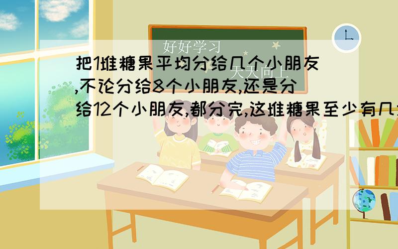 把1堆糖果平均分给几个小朋友,不论分给8个小朋友,还是分给12个小朋友,都分完,这堆糖果至少有几块?