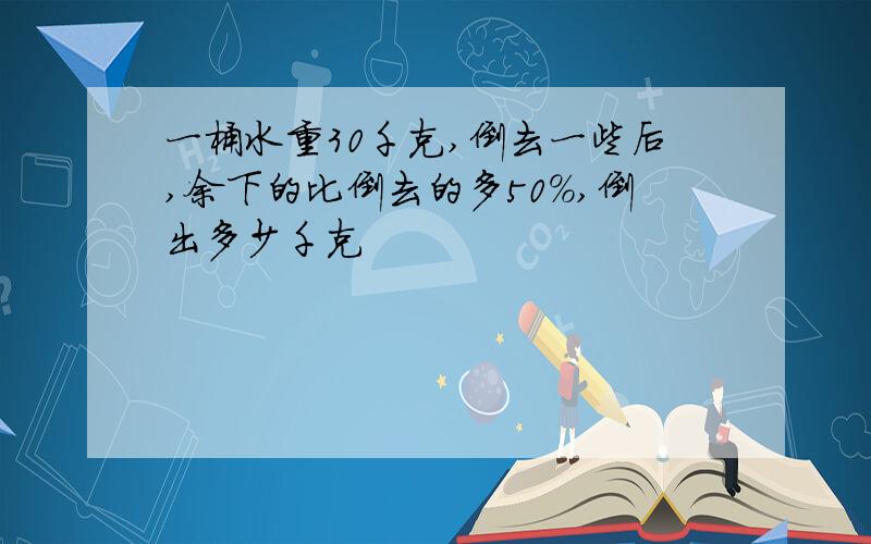 一桶水重30千克,倒去一些后,余下的比倒去的多50%,倒出多少千克