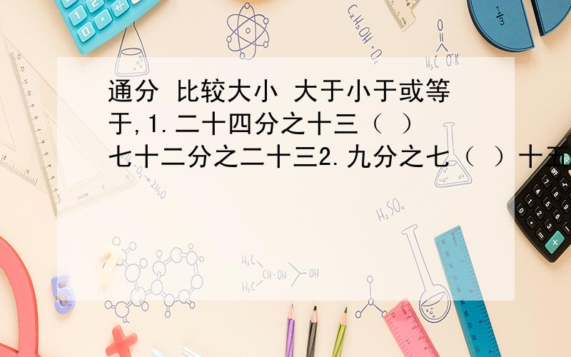 通分 比较大小 大于小于或等于,1.二十四分之十三（ ）七十二分之二十三2.九分之七（ ）十五分之十三 3.八分之七（ ）十六分之十一直接通分,1.二十四分之十一和三十六分之七2.十二分之七