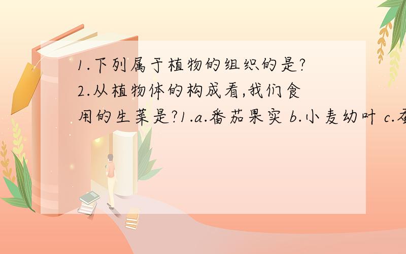 1.下列属于植物的组织的是?2.从植物体的构成看,我们食用的生菜是?1.a.番茄果实 b.小麦幼叶 c.蚕豆叶下表皮 d.一粒花生2.a.组织 b.细胞 c.营养器官 d.生殖器官