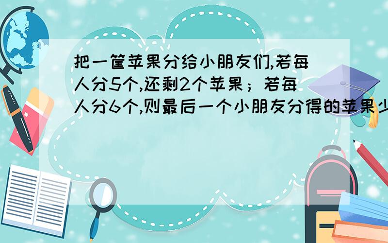 把一筐苹果分给小朋友们,若每人分5个,还剩2个苹果；若每人分6个,则最后一个小朋友分得的苹果少于2个,求小朋友的人数和苹果数