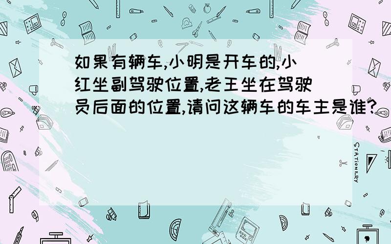 如果有辆车,小明是开车的,小红坐副驾驶位置,老王坐在驾驶员后面的位置,请问这辆车的车主是谁?