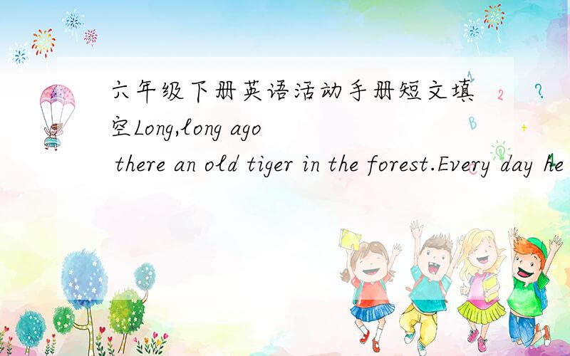 六年级下册英语活动手册短文填空Long,long ago there an old tiger in the forest.Every day he made one of the smaller animais bring him__ to eat.One morning the tiger was very hungry.He said to a monkey,