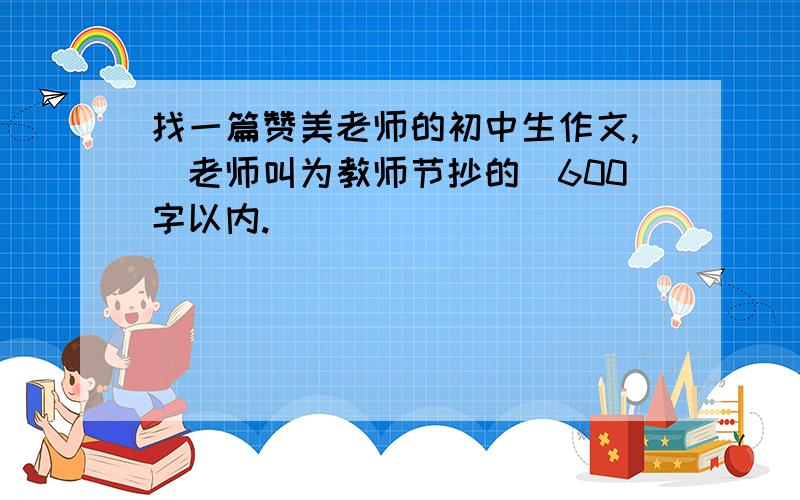 找一篇赞美老师的初中生作文,（老师叫为教师节抄的）600字以内.