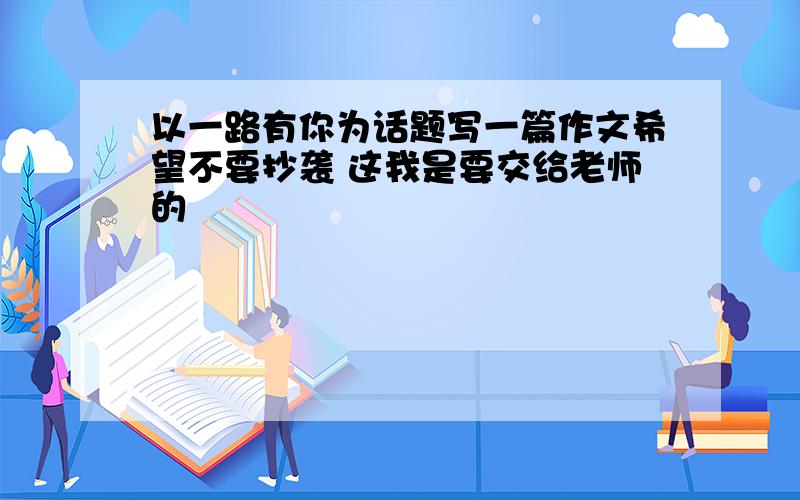 以一路有你为话题写一篇作文希望不要抄袭 这我是要交给老师的