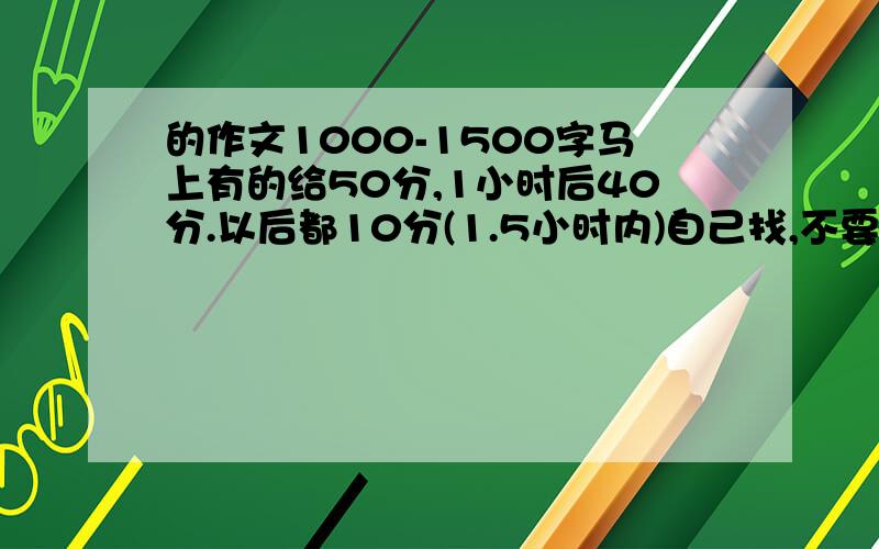 的作文1000-1500字马上有的给50分,1小时后40分.以后都10分(1.5小时内)自己找,不要那些都有了的