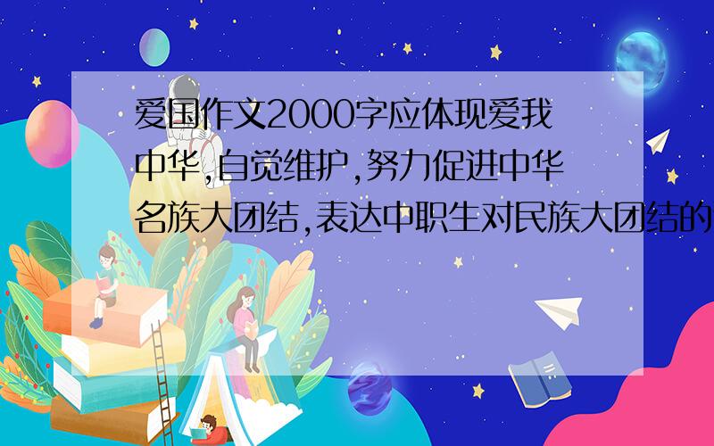 爱国作文2000字应体现爱我中华,自觉维护,努力促进中华名族大团结,表达中职生对民族大团结的追求,坚信走中国特色社会主义道路对实现中华民族伟大复兴的重大作用.既可以结合重大事件也