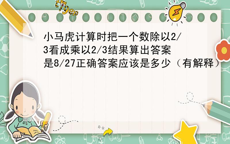 小马虎计算时把一个数除以2/3看成乘以2/3结果算出答案是8/27正确答案应该是多少（有解释）