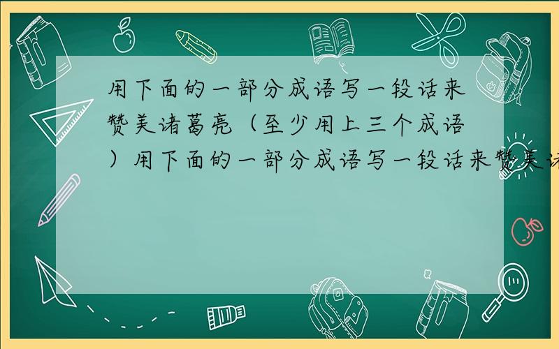 用下面的一部分成语写一段话来赞美诸葛亮（至少用上三个成语）用下面的一部分成语写一段话来赞美诸葛亮（至少用上三个成语,）初出茅庐 才华横溢 料事如神 胆大心粗 鞠躬尽瘁 死而后