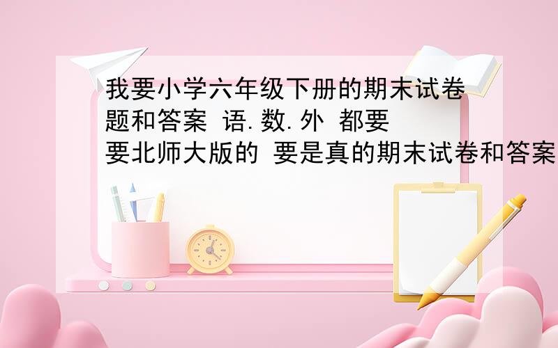 我要小学六年级下册的期末试卷题和答案 语.数.外 都要 要北师大版的 要是真的期末试卷和答案 不要模拟的 为期末做准备 我弟是山东省菏泽市成武县实验小学的学生 恳求大家帮下忙吧