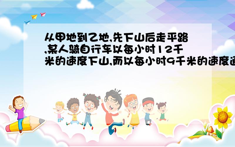 从甲地到乙地,先下山后走平路,某人骑自行车以每小时12千米的速度下山,而以每小时9千米的速度通过平路,要附上说明从甲地到乙地，先下山后走平路，某人骑自行车以每小时12千米的速度下