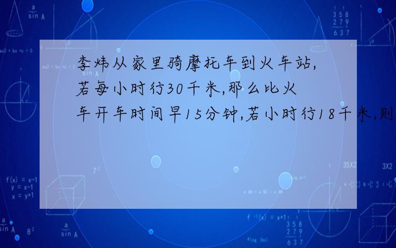 李炜从家里骑摩托车到火车站,若每小时行30千米,那么比火车开车时间早15分钟,若小时行18千米,则比火车时间前10分钟到达,求李伟此时骑摩托车的速度（过程）