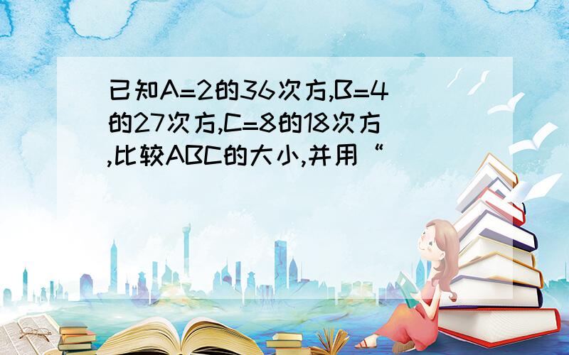 已知A=2的36次方,B=4的27次方,C=8的18次方,比较ABC的大小,并用“