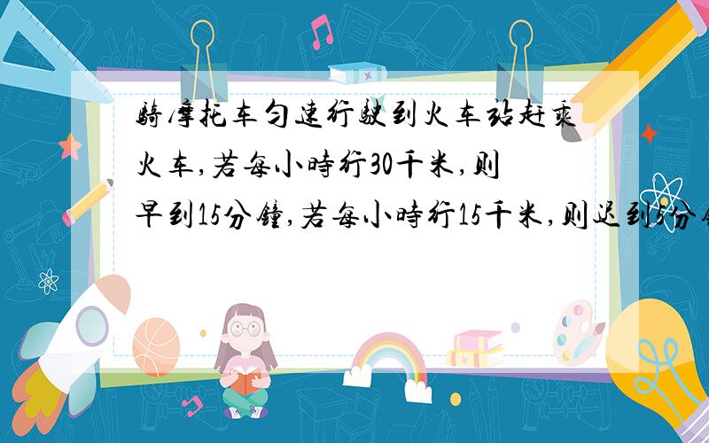 骑摩托车匀速行驶到火车站赶乘火车,若每小时行30千米,则早到15分钟,若每小时行15千米,则迟到5分钟,如果打算提前5分钟到,那么摩托车的速度应是多少?（详细点）要求每步都有讲解.急,现在