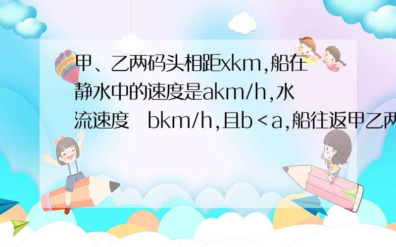 甲、乙两码头相距xkm,船在静水中的速度是akm/h,水流速度昰bkm/h,且b＜a,船往返甲乙两码头一次所需时间是________h急~~!