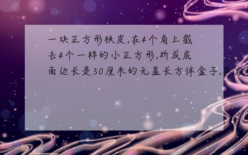 一块正方形铁皮,在4个角上截去4个一样的小正方形,折成底面边长是50厘米的无盖长方体盒子,其容积是45000立方厘米,求原来正方形铁皮的边长.