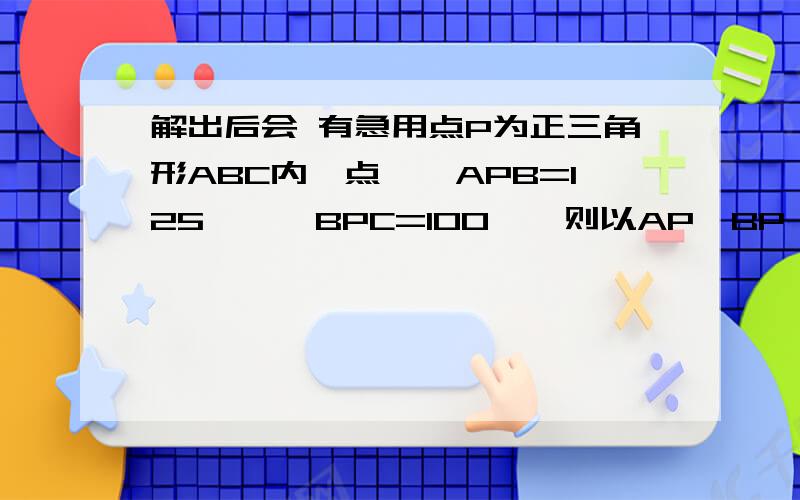 解出后会 有急用点P为正三角形ABC内一点,∠APB=125°,∠BPC=100°,则以AP,BP,CP为边长的三角形各内角的度数为多少?