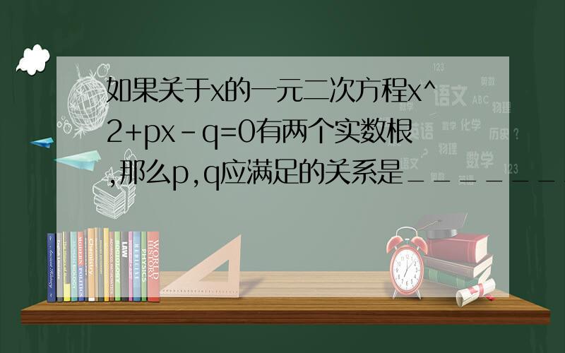 如果关于x的一元二次方程x^2+px-q=0有两个实数根,那么p,q应满足的关系是_________