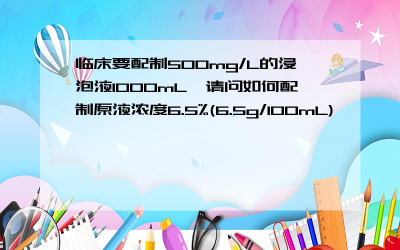 临床要配制500mg/L的浸泡液1000mL,请问如何配制原液浓度6.5%(6.5g/100mL)